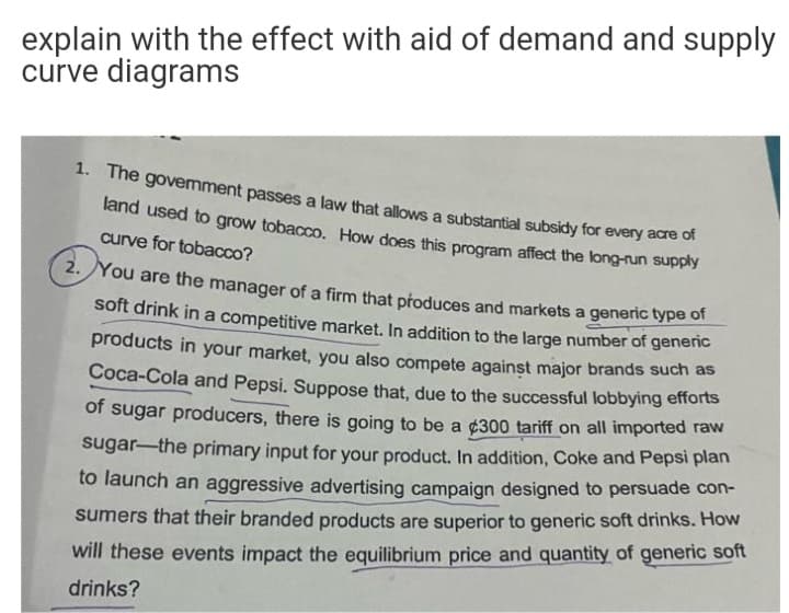 explain with the effect with aid of demand and supply
curve diagrams
1. The govemment passes a law that allows a substantial subsidy for every ade or
land used to grow tobacco. How does this program affect the long-run supply
curve for tobacco?
2. You are the manager of a firm that produces and markets a generic type of
soft drink in a competitive market. In addition to the large number of genenc
products in your market, you also compete against major brands such as
Coca-Cola and Pepsi. Suppose that, due to the successful lobbying efforts
of sugar producers, there is going to be a ¢300 tariff on all imported raw
sugar-the primary input for your product. In addition, Coke and Pepsi plan
to launch an aggressive advertising campaign designed to persuade con-
sumers that their branded products are superior to generic soft drinks. How
will these events impact the equilibrium price and quantity of generic soft
drinks?
