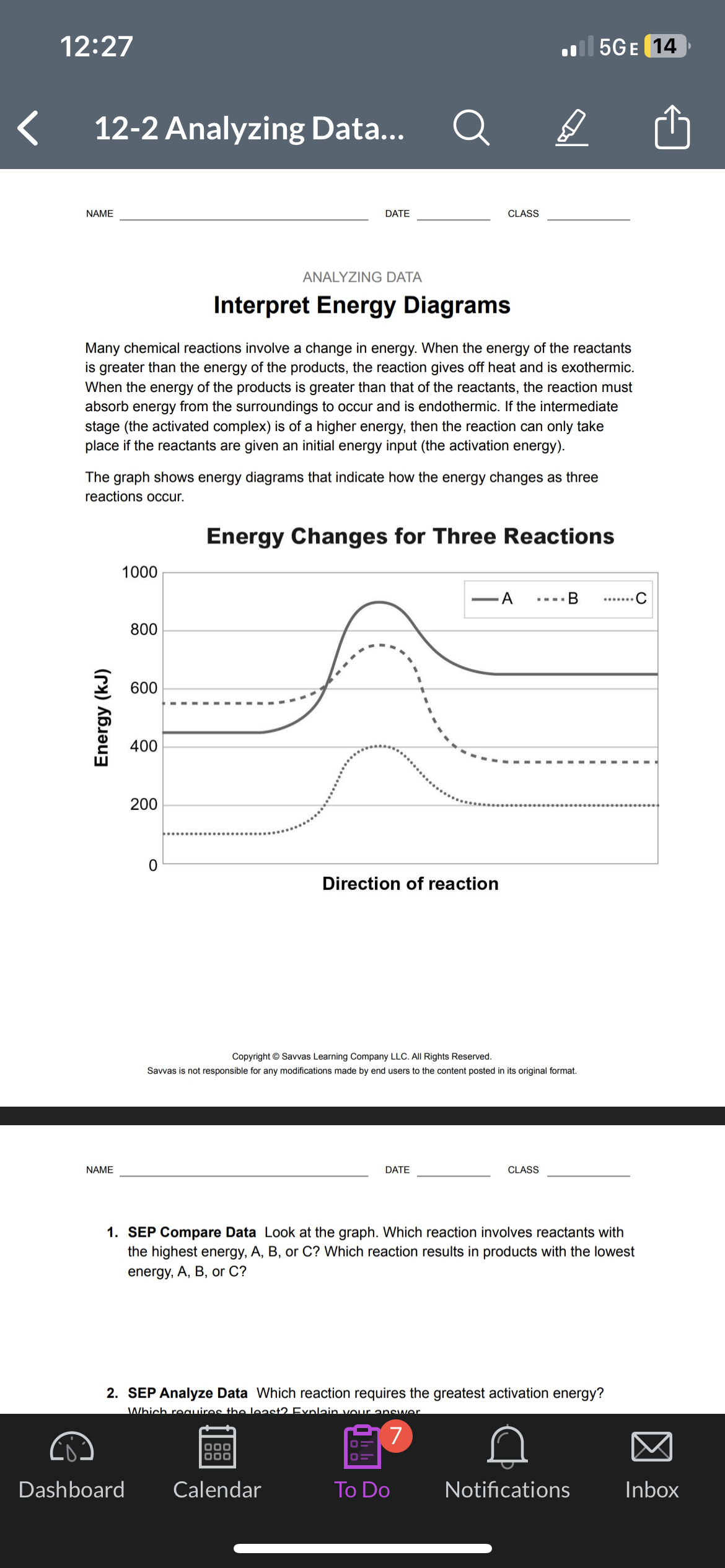 12:27
12-2 Analyzing Data...
NAME
Energy (kJ)
NAME
1000
Many chemical reactions involve a change in energy. When the energy of the reactants
is greater than the energy of the products, the reaction gives off heat and is exothermic.
When the energy of the products is greater than that of the reactants, the reaction must
absorb energy from the surroundings to occur and is endothermic. If the intermediate
stage (the activated complex) is of a higher energy, then the reaction can only take
place if the reactants are given an initial energy input (the activation energy).
The graph shows energy diagrams that indicate how the energy changes as three
reactions occur.
Energy Changes for Three Reactions
800
600
Dashboard
400
200
DATE
0
ANALYZING DATA
Interpret Energy Diagrams
CLASS
Direction of reaction
000
000
Calendar
DATE
.5GE 14
A
D
Copyright © Savvas Learning Company LLC. All Rights Reserved.
Savvas is not responsible for any modifications made by end users to the content posted in its original format.
To Do
CLASS
1. SEP Compare Data Look at the graph. Which reaction involves reactants with
the highest energy, A, B, or C? Which reaction results in products with the lowest
energy, A, B, or C?
B
2. SEP Analyze Data Which reaction requires the greatest activation energy?
Which requires the least2 Explain your answer
7
Notifications
Inbox