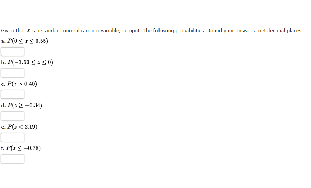 Given that z is a standard normal random variable, compute the following probabilities. Round your answers to 4 decimal places.
a. P(0 < z < 0.55)
b. Р(-1.60 < 2 <0)
c. P(z > 0.40)
d. P(z > -0.34)
е. Р(2 < 2.19)
f. P(z < -0.78)
