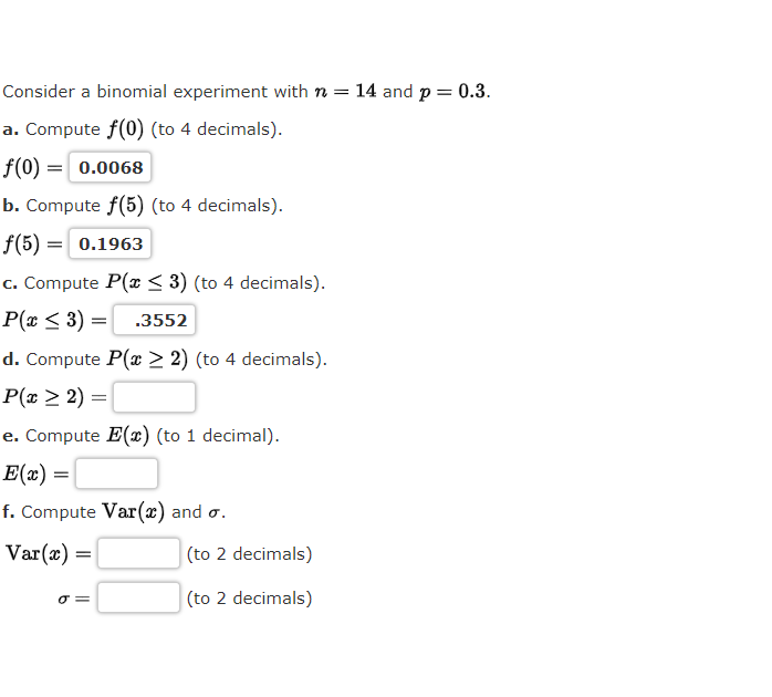 Consider a binomial experiment with n = 14 and p = 0.3.
a. Compute f(0) (to 4 decimals).
f(0) =| 0.0068
b. Compute f(5) (to 4 decimals).
f(5) = 0.1963
c. Compute P(x < 3) (to 4 decimals).
P(x < 3) =
.3552
d. Compute P(x > 2) (to 4 decimals).
P(x > 2) =|
e. Compute E(x) (to 1 decimal).
E(x) =
f. Compute Var(x) and o.
Var(x) =|
(to 2 decimals)
O =
(to 2 decimals)
