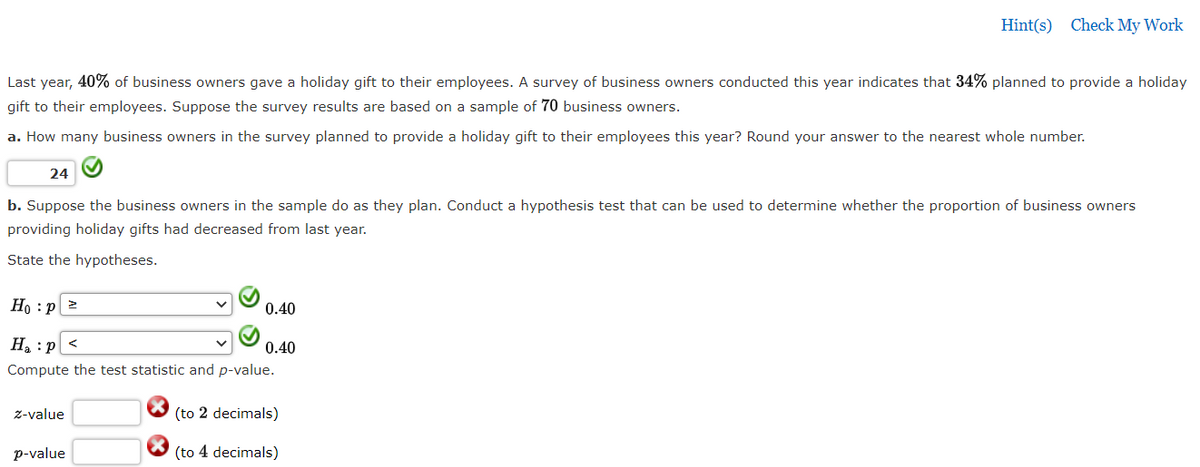 Hint(s) Check My Work
Last year, 40% of business owners gave a holiday gift to their employees. A survey of business owners conducted this year indicates that 34% planned to provide a holiday
gift to their employees. Suppose the survey results are based on a sample of 70 business owners.
a. How many business owners in the survey planned to provide a holiday gift to their employees this year? Round your answer to the nearest whole number.
24
b. Suppose the business owners in the sample do as they plan. Conduct a hypothesis test that can be used to determine whether the proportion of business owners
providing holiday gifts had decreased from last year.
State the hypotheses.
Но : р
0.40
H :p <
0.40
Compute the test statistic and p-value.
z-value
(to 2 decimals)
p-value
(to 4 decimals)
