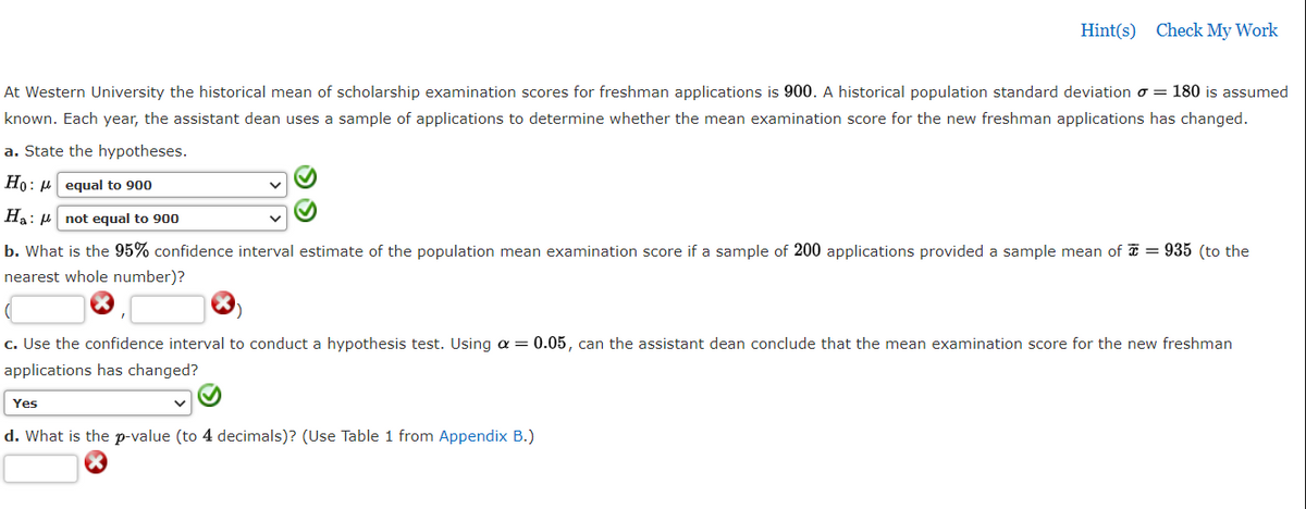 Hint(s) Check My Work
At Western University the historical mean of scholarship examination scores for freshman applications is 900. A historical population standard deviation o = 180 is assumed
known. Each year, the assistant dean uses a sample of applications to determine whether the mean examination score for the new freshman applications has changed.
a. State the hypotheses.
Ho: µ equal to 900
Ha: H not equal to 900
b. What is the 95% confidence interval estimate of the population mean examination score if a sample of 200 applications provided a sample mean of = 935 (to the
nearest whole number)?
c. Use the confidence interval to conduct a hypothesis test. Using a = 0.05, can the assistant dean conclude that the mean examination score for the new freshman
applications has changed?
Yes
d. What is the p-value (to 4 decimals)? (Use Table 1 from Appendix B.)
