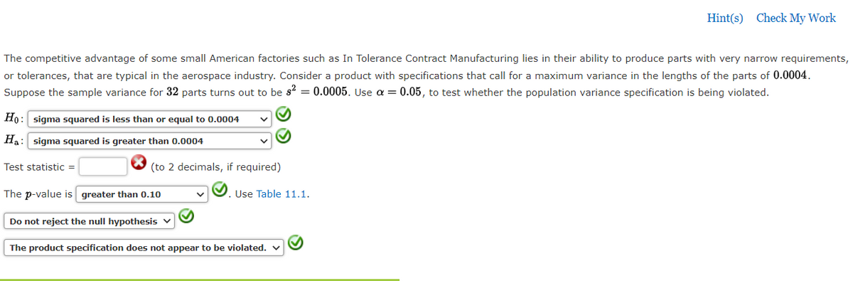 Hint(s) Check My Work
The competitive advantage of some small American factories such as In Tolerance Contract Manufacturing lies in their ability to produce parts with very narrow requirements,
or tolerances, that are typical in the aerospace industry. Consider a product with specifications that call for a maximum variance in the lengths of the parts of 0.0004.
Suppose the sample variance for 32 parts turns out to be s = 0.0005. Use a = 0.05, to test whether the population variance specification is being violated.
Ho: sigma squared is less than or equal to 0.0004
Ha: sigma squared is greater than 0.0004
Test statistic =
(to 2 decimals, if required)
The p-value is greater than 0.10
Use Table 11.1.
Do not reject the null hypothesis v
The product specification does not appear to be violated. v
