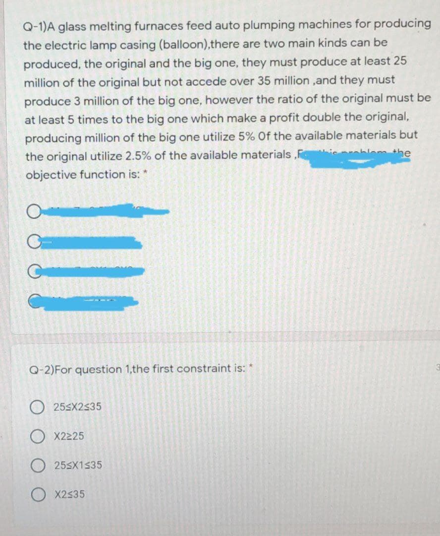 Q-1)A glass melting furnaces feed auto plumping machines for producing
the electric lamp casing (balloon),there are two main kinds can be
produced, the original and the big one, they must produce at least 25
million of the original but not accede over 35 million ,and they must
produce 3 million of the big one, however the ratio of the original must be
at least 5 times to the big one which make a profit double the original,
producing million of the big one utilize 5% Of the available materials but
i bler the
the original utilize 2.5% of the available materials ,F
objective function is: *
Q-2)For question 1,the first constraint is: *
25SX2535
X2225
253X1$35
O X2535
