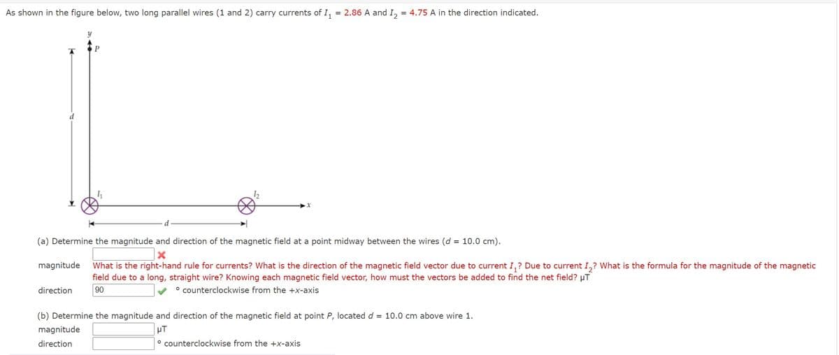 As shown in the figure below, two long parallel wires (1 and 2) carry currents of I,
= 2.86 A and I, = 4.75 A in the direction indicated.
d
(a) Determine the magnitude and direction of the magnetic field at a point midway between the wires (d = 10.0 cm).
magnitude
What is the right-hand rule for currents? What is the direction of the magnetic field vector due to current I,? Due to current I,? What is the formula for the magnitude of the magnetic
field due to a long, straight wire? Knowing each magnetic field vector, how must the vectors be added to find the net field? µT
direction
90
° counterclockwise from the +x-axis
(b) Determine the magnitude and direction of the magnetic field at point P, located d = 10.0 cm above wire 1.
magnitude
µT
direction
° counterclockwise from the +x-axis
