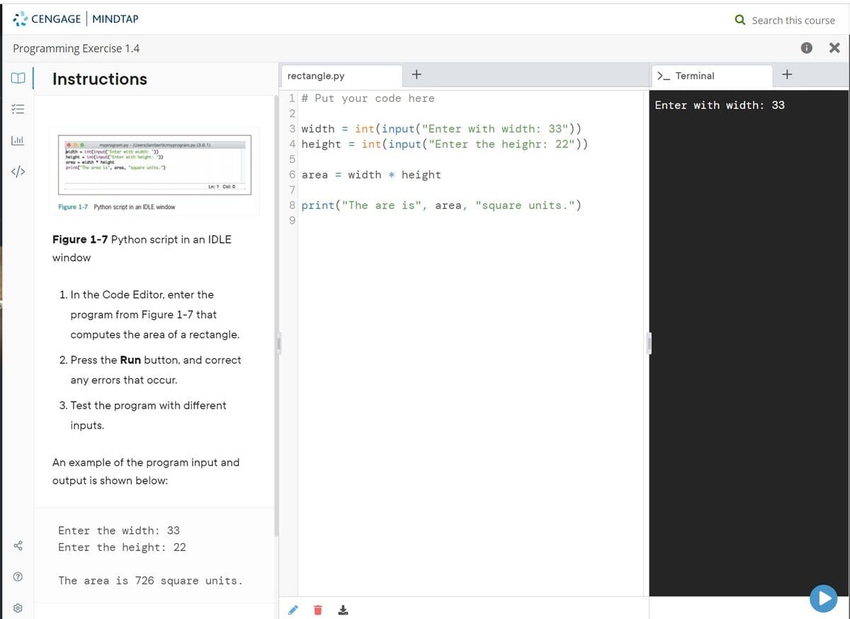 CENGAGE MINDTAP
Q Search this course
Programming Exercise 1.4
i
Instructions
rectangle.py
+
>- Terminal
1 # Put your code here
Enter with width: 33
int(input("Enter with width: 33"))
int(input("Enter the heighr: 22"))
3 width =
4 height
myprogram.py - /Users/lambertk/myprogram.py (3.6.1)
width - int(input("Enter with width: "))
height - int(input("Enter with height: ))
area - width • height
print("The area is", area, "square units. ")
</>
6 area = width * height
Ln: 1 Col: 0
7
Figure 1-7 Python script in an IDLE window
8 print("The are is", area, "square units.")
Figure 1-7 Python script in an IDLE
window
1. In the Code Editor, enter the
program from Figure 1-7 that
computes the area of a rectangle.
2. Press the Run button, and correct
any errors that occur.
3. Test the program with different
inputs.
An example of the program input and
output is shown below:
Enter the width: 33
Enter the height: 22
The area is 726 square units.
