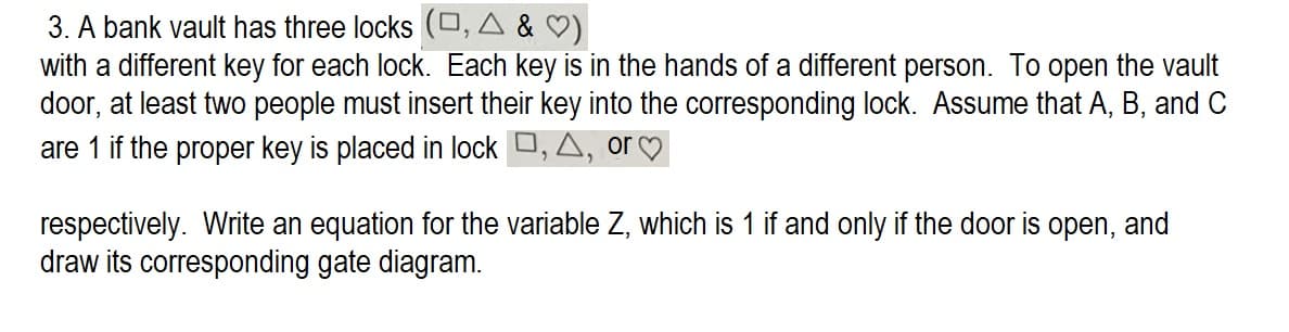 3. A bank vault has three locks (D, A & ♡)
with a different key for each lock. Each key is in the hands of a different person. To open the vault
door, at least two people must insert their key into the corresponding lock. Assume that A, B, and C
are 1 if the proper key is placed in lock , A, or
respectively. Write an equation for the variable Z, which is 1 if and only if the door is open, and
draw its corresponding gate diagram.