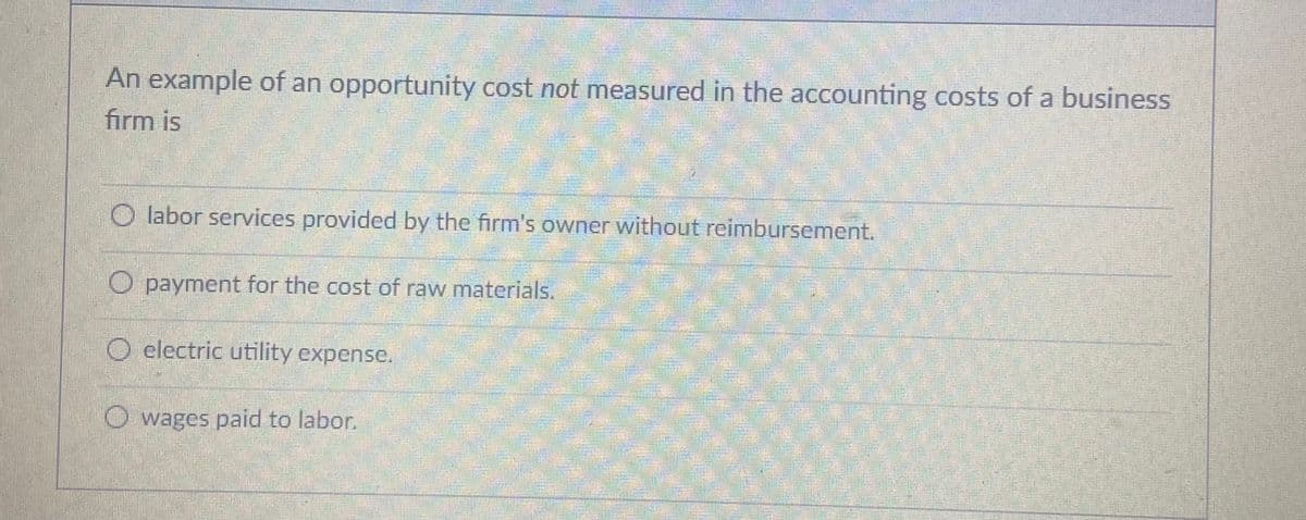 An example of an opportunity cost not measured in the accounting costs of a business
firm is
O labor services provided by the firm's owner without reimbursement.
payment for the cost of raw materials.
O clectric utility expense.
O wages paid to labor.
