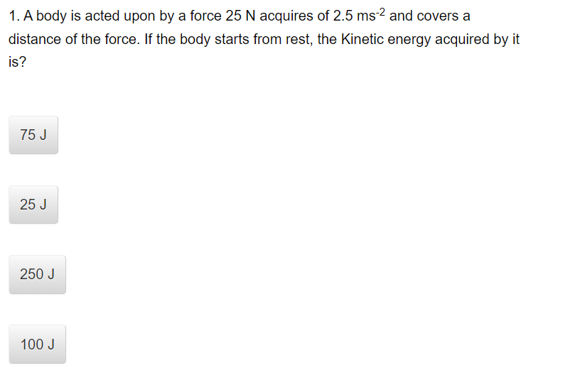 1. A body is acted upon by a force 25 N acquires of 2.5 ms-2 and covers a
distance of the force. If the body starts from rest, the Kinetic energy acquired by it
is?
75 J
25 J
250 J
100 J
