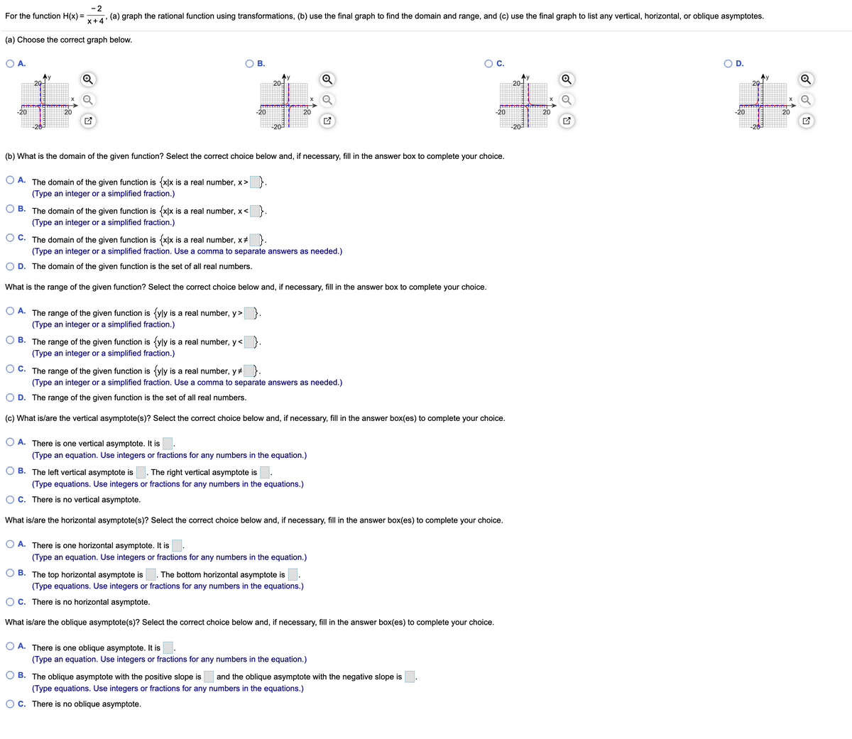 - 2
(a) graph the rational function using transformations, (b) use the final graph to find the domain and range, and (c) use the final graph to list any vertical, horizontal, or oblique asymptotes.
For the function H(x) =
x+4'
(a) Choose the correct graph below.
O A.
В.
OC.
D.
20-
Ay
20-
20-
20-
-20
20
-20
-20
20
-20
20
20
(b) What is the domain of the given function? Select the correct choice below and, if necessary, fill in the answer box to complete your choice.
O A. The domain of the given function is {x|x is a real number, x> }.
(Type an integer or a simplified fraction.)
B. The domain of the given function is {x|x is a real number, x< }.
(Type an integer or a simplified fraction.)
O C. The domain of the given function is {x\x is a real number, x+ }.
(Type an integer or a simplified fraction. Use a comma to separate answers as needed.)
D. The domain of the given function is the set of all real numbers.
What is the range of the given function? Select the correct choice below and, if necessary, fill in the answer box to complete your choice.
O A. The range of the given function is {yly is a real number, y> }.
(Type an integer or a simplified fraction.)
O B. The range of the given function is {yly is a real number, y< }.
(Type an integer or a simplified fraction.)
O C. The range of the given function is {yly is a real number, y# }.
(Type an integer or a simplified fraction. Use a comma to separate answers as needed.)
D. The range of the given function is the set of all real numbers.
(c) What is/are the vertical asymptote(s)? Select the correct choice below and, if necessary, fill in the answer box(es) to complete your choice.
O A. There is one vertical asymptote. It is
(Type an equation. Use integers or fractions for any numbers in the equation.)
B. The left vertical asymptote is . The right vertical asymptote is
(Type equations. Use integers or fractions for any numbers in the equations.)
O C. There is no vertical asymptote.
What is/are the horizontal asymptote(s)? Select the correct choice below and, if necessary, fill in the answer box(es) to complete your choice.
A. There is one horizontal asymptote. It is
(Type an equation. Use integers or fractions for any numbers in the equation.)
B. The top horizontal asymptote is
The bottom horizontal asymptote is
(Type equations. Use integers or fractions for any numbers in the equations.)
O C. There is no horizontal asymptote.
What is/are the oblique asymptote(s)? Select the correct choice below and, if necessary, fill in the answer box(es) to complete your choice.
A. There is one oblique asymptote. It is
(Type an equation. Use integers or fractions for any numbers in the equation.)
B. The oblique asymptote with the positive slope is
and the oblique asymptote with the negative slope is
(Type equations. Use integers or fractions for any numbers in the equations.)
O C. There is no oblique asymptote.
