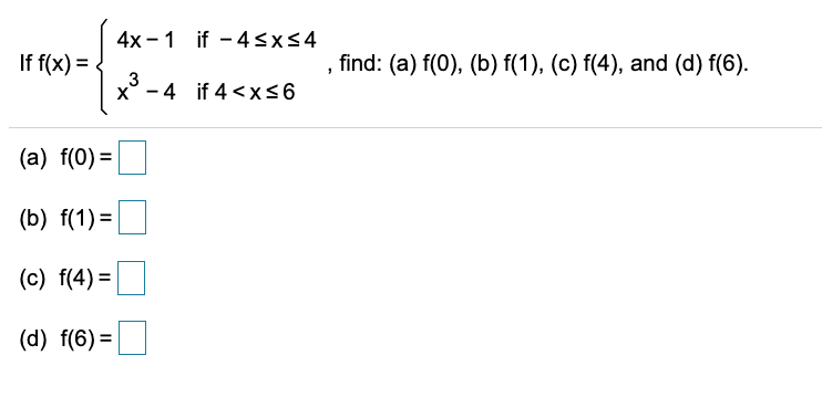 4x -1 if - 4<x<4
If f(x) =
, find: (a) f(0), (b) f(1), (c) f(4), and (d) f(6).
3
x° - 4 if 4 <x<6
(a) f(0) =
(b) f(1) =
(c) f(4) =
(d) f(6) =
