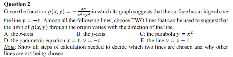 Question 2
xy
Given the function g(x,y) =
z in which its graph suggests that the surface has a ridge above
x² +y2
the line y = -x. Among all the following lines, choose TWO lines that can be used to suggest that
the limit of g(x, y) through the origin varies with the direction of the line.
A: the x-axis
B: the y-axis
C: the parabola y = x2
E: the line y = x +1
D: the parametric equation x = t, y = -t
Note: Show all steps of calculation needed to decide which two lines are chosen and why other
lines are not being chosen.
