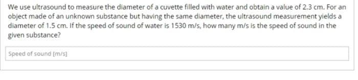 We use ultrasound to measure the diameter of a cuvette filled with water and obtain a value of 2.3 cm. For an
object made of an unknown substance but having the same diameter, the ultrasound measurement yields a
diameter of 1.5 cm. If the speed of sound of water is 1530 m/s, how many m/s is the speed of sound in the
given substance?
Speed of sound [m/s)
