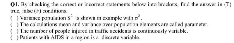 Q1. By checking the correct or incorrect statements below into brackets, find the answer in (T)
true, false (F) conditions.
) Variance population S is shown in example with o.
() The calculations mean and variance over population elements are called parameter.
( ) The number of people injured in traffic accidents is continuously variable.
() Patients with AIDS in a region is a discrete variable.
