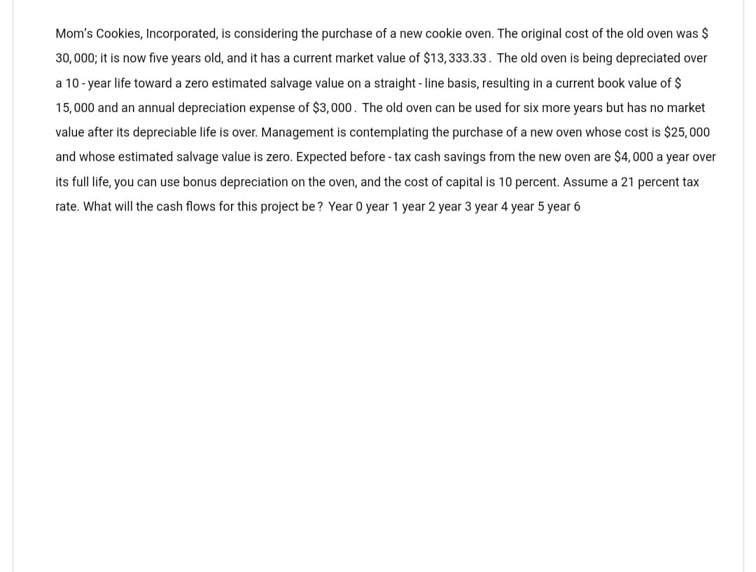 Mom's Cookies, Incorporated, is considering the purchase of a new cookie oven. The original cost of the old oven was $
30,000; it is now five years old, and it has a current market value of $13,333.33. The old oven is being depreciated over
a 10-year life toward a zero estimated salvage value on a straight-line basis, resulting in a current book value of $
15,000 and an annual depreciation expense of $3,000. The old oven can be used for six more years but has no market
value after its depreciable life is over. Management is contemplating the purchase of a new oven whose cost is $25,000
and whose estimated salvage value is zero. Expected before - tax cash savings from the new oven are $4,000 a year over
its full life, you can use bonus depreciation on the oven, and the cost of capital is 10 percent. Assume a 21 percent tax
rate. What will the cash flows for this project be? Year 0 year 1 year 2 year 3 year 4 year 5 year 6