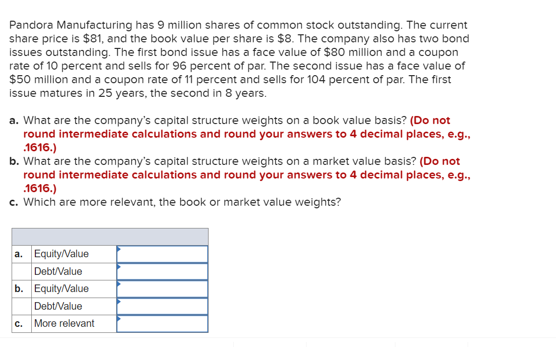 Pandora Manufacturing has 9 million shares of common stock outstanding. The current
share price is $81, and the book value per share is $8. The company also has two bond
issues outstanding. The first bond issue has a face value of $80 million and a coupon
rate of 10 percent and sells for 96 percent of par. The second issue has a face value of
$50 million and a coupon rate of 11 percent and sells for 104 percent of par. The first
issue matures in 25 years, the second in 8 years.
a. What are the company's capital structure weights on a book value basis? (Do not
round intermediate calculations and round your answers to 4 decimal places, e.g.,
.1616.)
b. What are the company's capital structure weights on a market value basis? (Do not
round intermediate calculations and round your answers to 4 decimal places, e.g.,
.1616.)
c. Which are more relevant, the book or market value weights?
a.
Equity/Value
Debt/Value
b. Equity/Value
Debt/Value
More relevant
C.