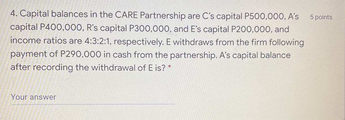 4. Capital balances in the CARE Partnership are C's capital P500,000, A's
capital P400,000, R's capital P300,000, and E's capital P200,000, and
income ratios are 4:3:2:1, respectively. E withdraws from the firm following
5 points
payment of P290,000 in cash from the partnership. A's capital balance
after recording the withdrawal of E is? *
Your answer
