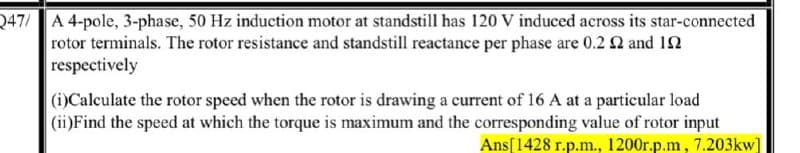 Q47/ A 4-pole, 3-phase, 50 Hz induction motor at standstill has 120 V induced across its star-connected
rotor terminals. The rotor resistance and standstill reactance per phase are 0.2 0 and 12
respectively
(i)Calculate the rotor speed when the rotor is drawing a current of 16 A at a particular load
(ii)Find the speed at which the torque is maximum and the corresponding value of rotor input
Ans[1428 r.p.m., 1200r.p.m, 7.203kw]
