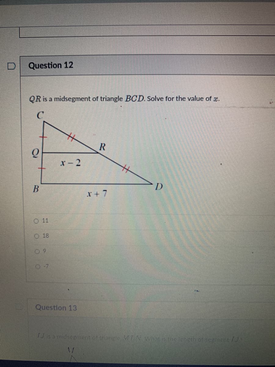 O
Question 12
QR is a midsegment of triangle BCD. Solve for the value of x.
C
CN
B
18
09
H
x-2
Question 13
R
X+ 7
H
Id is a misegment of trample MK What is the depth of eatment f
V