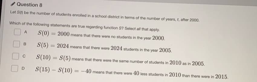 Question 8
Let S() be the number of students enrolled in a school district in terms of the number of years, t, after 2000.
Which of the following statements are true regarding function S? Select all that apply.
S(0)
S(0) = 2000 means that there were no students in the year 2000.
A.
%3D
B.
S(5) = 2024 means that there were 2024 students in the year 2005.
C
S(10) = S(5) means that there were the same number of students in 2010 as in 2005.
S(15) - S(10)
= -40 means that there were 40 less students in 2010 than there were in 2015.
