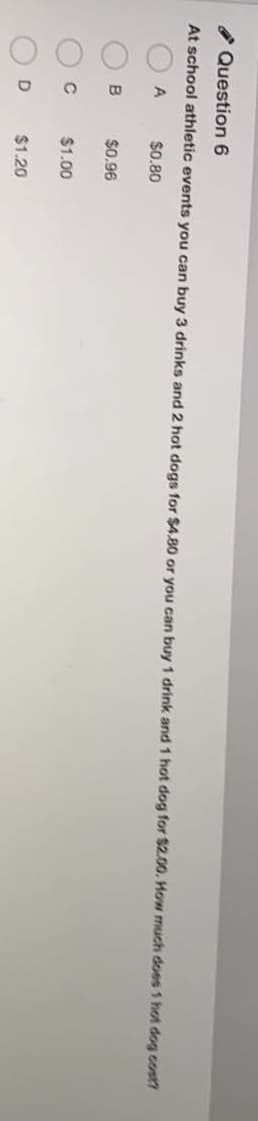 OOO
I Question 6
At school athletic events you can buy 3 drinks and 2 hot dogs for $4.80 or you can buy 1 drink and 1 hot dog for $2.00. Hon much does 1 hot dog cost?
$0.80
$0.96
$1.00
D
$1.20
