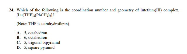 24. Which of the following is the coordination number and geometry of lutetium(III) complex,
[Lu(THF)>(PHCH2);]?
(Note: THF is tetrahydrofuran)
A. 5, octahedron
B. 6, octahedron
C. 5, trigonal bipyramid
D. 5, square pyramid
