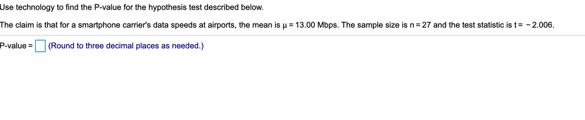 Use technology to find the P-value for the hypothesis test described below.
The claim is that for a smartphone carrier's data speeds at airports, the mean is u = 13.00 Mbps. The sample size is n = 27 and the test statistic is t= - 2.006.
P-value =
(Round to three decimal places as needed.)
