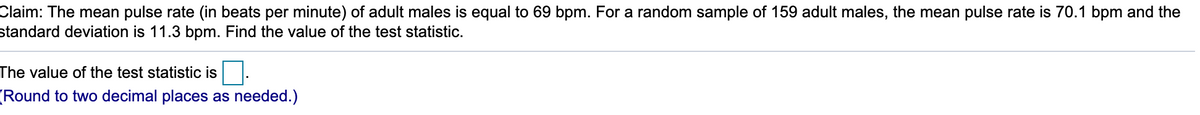 Claim: The mean pulse rate (in beats per minute) of adult males is equal to 69 bpm. For a random sample of 159 adult males, the mean pulse rate is 70.1 bpm and the
standard deviation is 11.3 bpm. Find the value of the test statistic.
The value of the test statistic is
Round to two decimal places as needed.)
