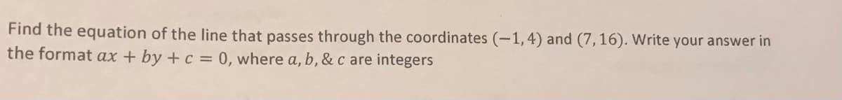 Find the equation of the line that passes through the coordinates (-1, 4) and (7,16). Write your answer in
the format ax + by +c = 0, where a, b, & c are integers
