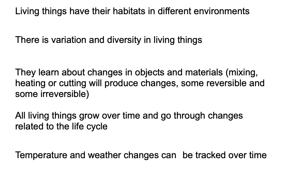 Living things have their habitats in different environments
There is variation and diversity in living things
They learn about changes in objects and materials (mixing,
heating or cutting will produce changes, some reversible and
some irreversible)
All living things grow over time and go through changes
related to the life cycle
Temperature and weather changes can be tracked over time
