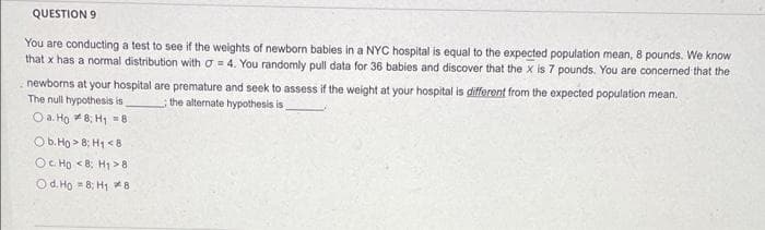 QUESTION 9
You are conducting a test to see if the weights of newborn babies in a NYC hospital is equal to the expected population mean, 8 pounds. We know
that x has a normal distribution with o = 4. You randomly pull data for 36 babies and discover that the x is 7 pounds. You are concerned that the
newborns at your hospital are premature and seek to assess if the weight at your hospital is different from the expected population mean.
The null hypothesis is
O a. Ho *8; H1 =8
the alternate hypothesis is
Ob. Ho > 8; H1 <8
OC Ho <8; H1 > 8
Od. Ho = 8; H1 *8
