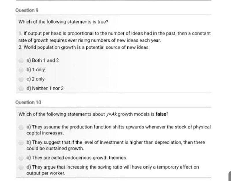 Question 9
Which of the following statements is true?
1. If output per head is proportional to the number of ideas had in the past, then a constant
rate of growth requires ever rising numbers of new ideas each year.
2. World population growth is a potential source of new ideas.
a) Both 1 and 2
b) 1 only
c) 2 only
d) Neither 1 nor 2
Question 10
Which of the following statements about y=Ak growth models is false?
a) They assume the production function shifts upwards whenever the stock of physical
capital increases.
b) They suggest that if the level of investment is higher than depreciation, then there
could be sustained growth.
c) They are called endogenous growth theories.
d) They argue that increasing the saving ratio will have only a temporary effect on
output per worker.
