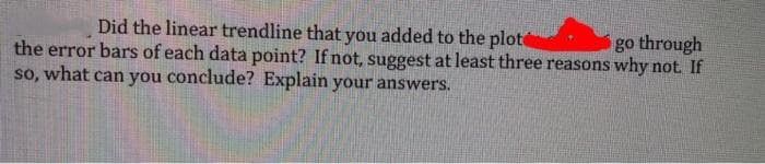 Did the linear trendline that you added to the plote
the error bars of each data point? If not, suggest at least three reasons why not If
go through
so, what can you conclude? Explain your answers.
