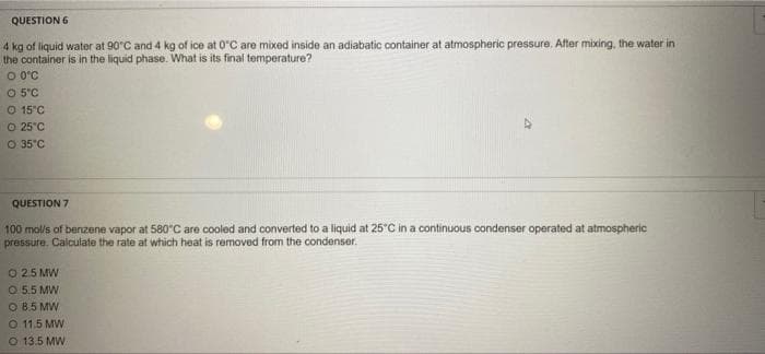 QUESTION 6
4 kg of liquid water at 90 C and 4 kg of ice at 0°C are mixed inside an adiabatic container at atmospheric pressure. After mixing, the water in
the container is in the liquid phase. What is its final temperature?
O O°C
O 5°C
O 15°C
O 25°C
O 35°C
QUESTION 7
100 mol/s of benzene vapor at 580°C are cooled and converted to a liquid at 25°C in a continuous condenser operated at atmospheric
pressure. Calculate the rate at which heat is removed from the condenser.
O 25 MW
O 5.5 MW
O B.5 MW
O 11.5 MW
O 13.5 MW
