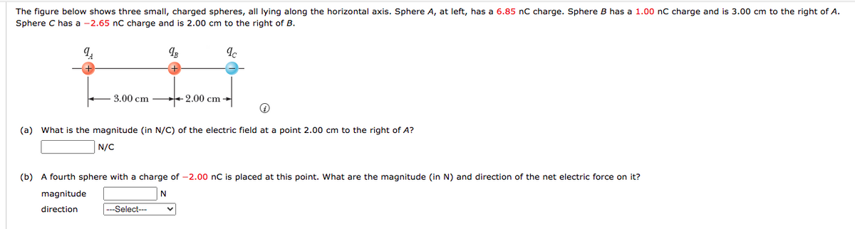 The figure below shows three small, charged spheres, all lying along the horizontal axis. Sphere A, at left, has a 6.85 nC charge. Sphere B has a 1.00 nC charge and is 3.00 cm to the right of A.
Sphere C has a -2.65 nC charge and is 2.00 cm to the right of B.
3.00 cm
+ 2.00 cm →
(a) What is the magnitude (in N/C) of the electric field at a point 2.00 cm to the right of A?
N/C
(b) A fourth sphere with a charge of -2.00 nC is placed at this point. What are the magnitude (in N) and direction of the net electric force on it?
magnitude
N
direction
---Select--
