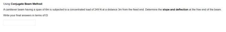 Using Conjugate Beam Method:
A cantilever beam having a span of 6m is subjected to a concentrated load of 249 N at a distance 3m from the foxed end. Determine the slope and deflection at the free end of the beam
Write your final answers in terms of EI
