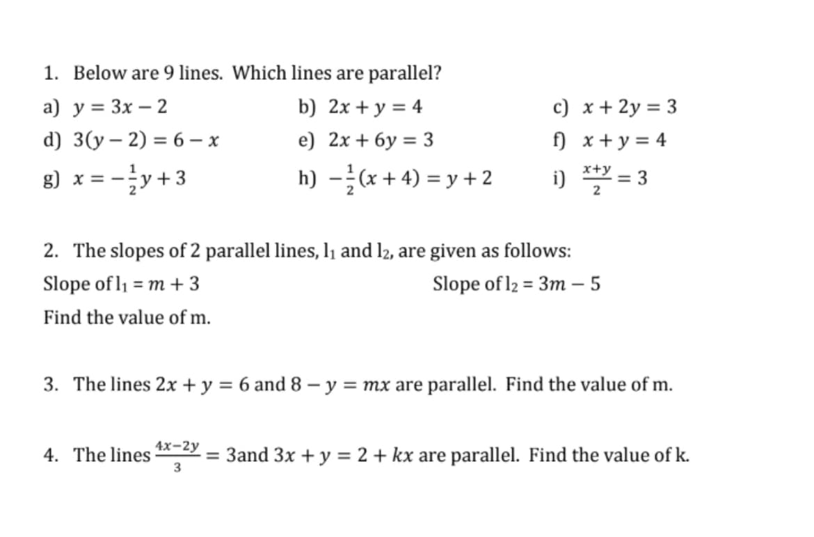 1. Below are 9 lines. Which lines are parallel?
a) y = 3x – 2
d) 3(y – 2) = 6 – x
c) x+ 2y = 3
f) x+ y = 4
b) 2x + y = 4
e) 2x + 6y = 3
8) x = -y+3
h) -(x + 4) = y + 2
x+y
i) *** = 3
2. The slopes of 2 parallel lines, l1 and l2, are given as follows:
Slope of l1 = m + 3
Slope of l2 = 3m – 5
Find the value of m.
3. The lines 2x + y = 6 and 8 - y = mx are parallel. Find the value of m.
%3D
4х-2у
4. The lines
= 3and 3x + y = 2 + kx are parallel. Find the value of k.
