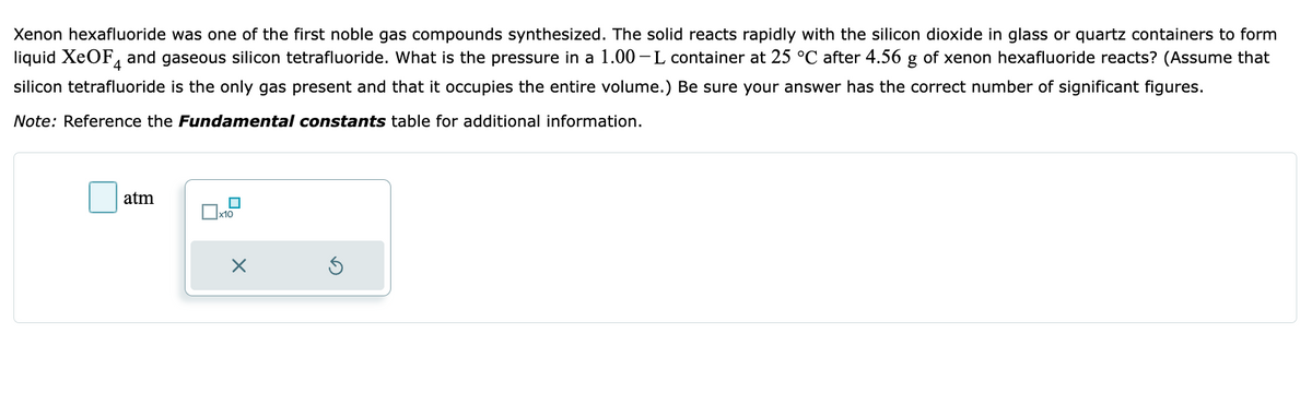 Xenon hexafluoride was one of the first noble gas compounds synthesized. The solid reacts rapidly with the silicon dioxide in glass or quartz containers to form
liquid XeOF and gaseous silicon tetrafluoride. What is the pressure in a 1.00-L container at 25 °C after 4.56 g of xenon hexafluoride reacts? (Assume that
silicon tetrafluoride is the only gas present and that it occupies the entire volume.) Be sure your answer has the correct number of significant figures.
Note: Reference the Fundamental constants table for additional information.
atm
X