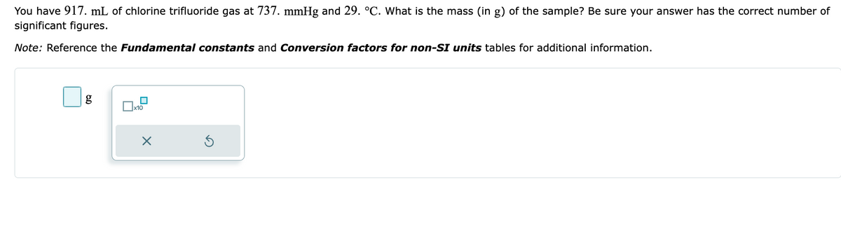 You have 917. mL of chlorine trifluoride gas at 737. mmHg and 29. °C. What is the mass (in g) of the sample? Be sure your answer has the correct number of
significant figures.
Note: Reference the Fundamental constants and Conversion factors for non-SI units tables for additional information.
g
x10
X