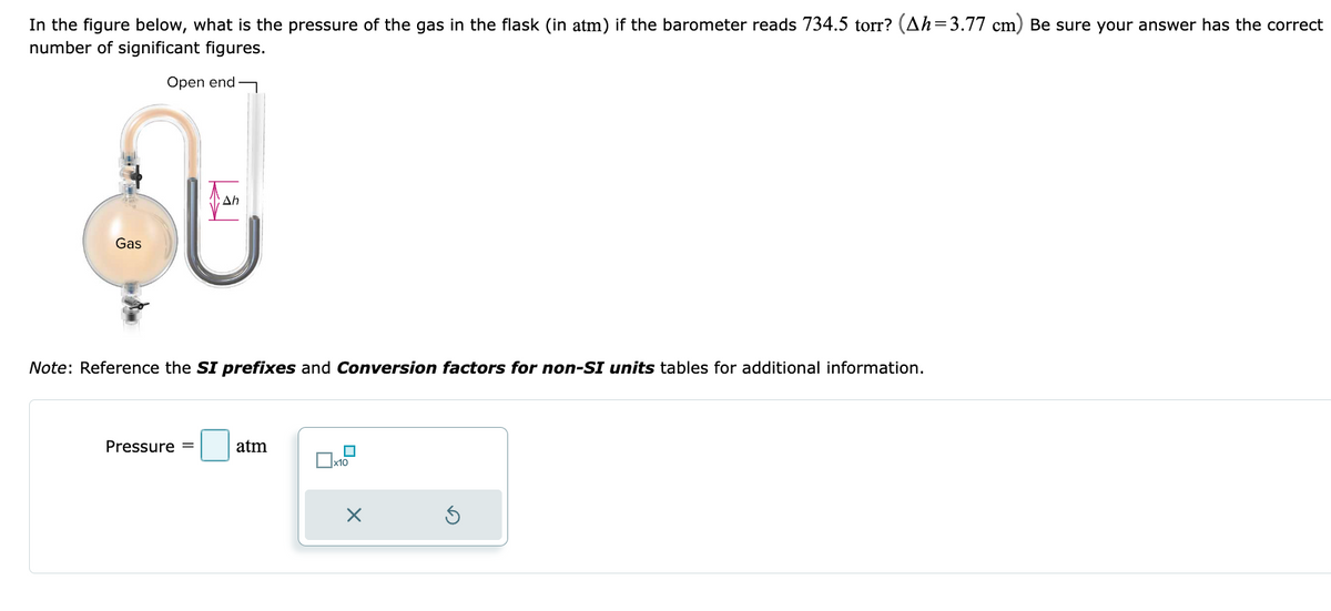 In the figure below, what is the pressure of the gas in the flask (in atm) if the barometer reads 734.5 torr? (Ah=3.77 cm) Be sure your answer has the correct
number of significant figures.
Open end
Gas
Ah
Note: Reference the SI prefixes and Conversion factors for non-SI units tables for additional information.
Pressure =
atm
☐
x10
X