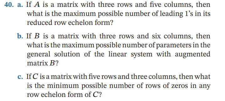 ### Matrix Questions for Understanding Row Echelon Form

#### Question 40

**a.** If \(A\) is a matrix with three rows and five columns, then what is the maximum possible number of leading 1’s in its reduced row echelon form?

**b.** If \(B\) is a matrix with three rows and six columns, then what is the maximum possible number of parameters in the general solution of the linear system with augmented matrix \(B\)?

**c.** If \(C\) is a matrix with five rows and three columns, then what is the minimum possible number of rows of zeros in any row echelon form of \(C\)?