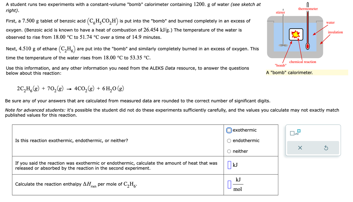 A student runs two experiments with a constant-volume "bomb" calorimeter containing 1200. g of water (see sketch at
right).
First, a 7.500 g
tablet of benzoic acid (CH₂CO₂H) is put into the "bomb" and burned completely in an excess of
oxygen. (Benzoic acid is known to have a heat of combustion of 26.454 kJ/g.) The temperature of the water is
observed to rise from 18.00 °C to 51.74 °C over a time of 14.9 minutes.
Next, 4.510 g of ethane (C₂H₂) are put into the "bomb" and similarly completely burned in an excess of oxygen. This
time the temperature of the water rises from 18.00 °C to 53.35 °C.
Use this information, and any other information you need from the ALEKS Data resource, to answer the questions
below about this reaction:
Is this reaction exothermic, endothermic, or neither?
If you said the reaction was exothermic or endothermic, calculate the amount of heat that was
released or absorbed by the reaction in the second experiment.
Calculate the reaction enthalpy ΔΗ per mole of C₂H6.
rxn
0
exothermic
2C₂H6(g) + 70₂(g)
4CO₂(g) + 6H₂O(g)
Be sure any of your answers that are calculated from measured data are rounded to the correct number of significant digits.
Note for advanced students: it's possible the student did not do these experiments sufficiently carefully, and the values you calculate may not exactly match
published values for this reaction.
endothermic
neither
KJ
kJ
stirrer
mol
0
thermometer
chemical reaction
"bomb"
A "bomb" calorimeter.
water
x10
insulation