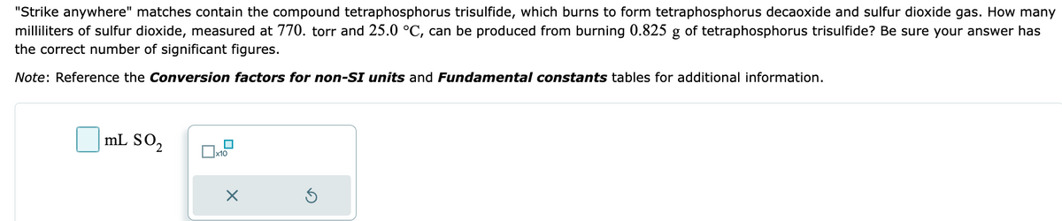 "Strike anywhere" matches contain the compound tetraphosphorus trisulfide, which burns to form tetraphosphorus decaoxide and sulfur dioxide gas. How many
milliliters of sulfur dioxide, measured at 770. torr and 25.0 °C, can be produced from burning 0.825 g of tetraphosphorus trisulfide? Be sure your answer has
the correct number of significant figures.
Note: Reference the Conversion factors for non-SI units and Fundamental constants tables for additional information.
mL SO₂ 0x10
X