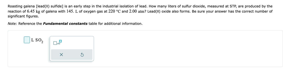 Roasting galena [lead(II) sulfide] is an early step in the industrial isolation of lead. How many liters of sulfur dioxide, measured at STP, are produced by the
reaction of 6.45 kg of galena with 145. L of oxygen gas at 220 °C and 2.00 atm? Lead(II) oxide also forms. Be sure your answer has the correct number of
significant figures.
Note: Reference the Fundamental constants table for additional information.
L SO₂
x10
X