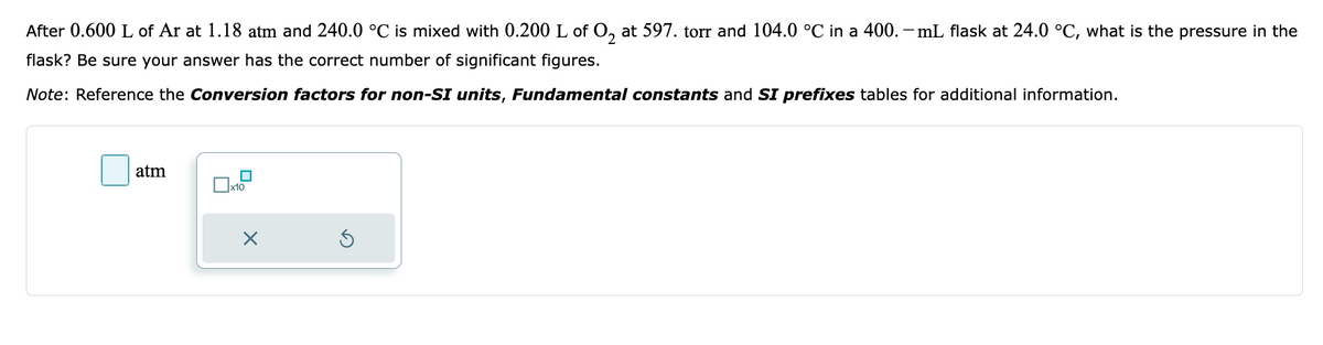 After 0.600 L of Ar at 1.18 atm and 240.0 °C is mixed with 0.200 L of O₂ at 597. torr and 104.0 °C in a 400.- mL flask at 24.0 °C, what is the pressure in the
flask? Be sure your answer has the correct number of significant figures.
Note: Reference the Conversion factors for non-SI units, Fundamental constants and SI prefixes tables for additional information.
atm
x10
X