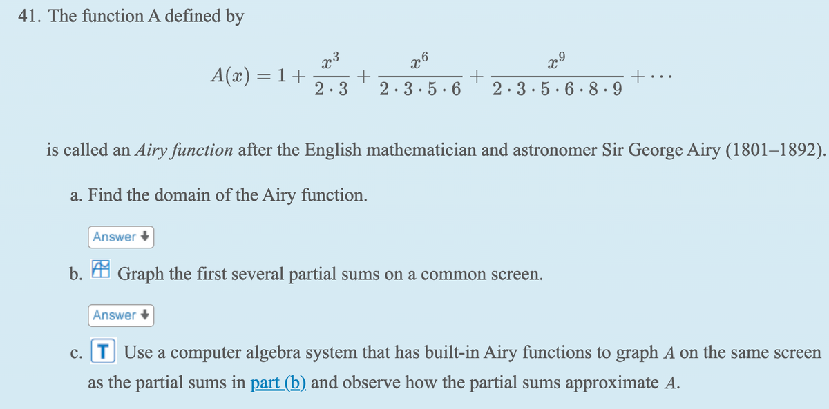 41. The function A defined by
Answer
A(x) = 1 +
is called an Airy function after the English mathematician and astronomer Sir George Airy (1801-1892).
a. Find the domain of the Airy function.
Answer
x⁹
2-3+2-3-5-6-2-3-5-6-8-9
b. Graph the first several partial sums on a common screen.
c. T Use a computer algebra system that has built-in Airy functions to graph A on the same screen
as the partial sums in part (b) and observe how the partial sums approximate A.