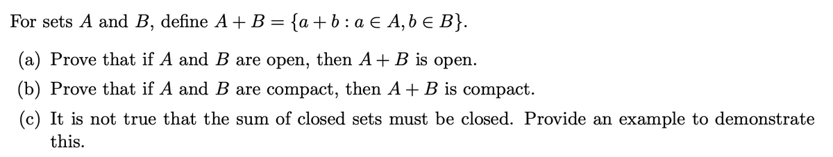 For sets A and B, define A+ B = {a +b: a € A, b e B}.
(a) Prove that if A and B are open, then A+ B is open.
(b) Prove that if A and B are compact, then A+ B is compact.
(c) It is not true that the sum of closed sets must be closed. Provide an example to demonstrate
this.

