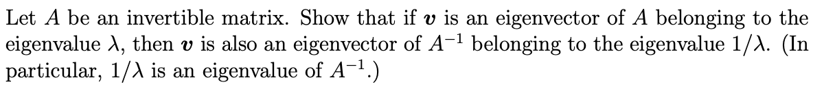 Let A be an invertible matrix. Show that if v is an eigenvector of A belonging to the
eigenvalue A, then v is also an eigenvector of A- belonging to the eigenvalue 1/A. (In
particular, 1/A is an eigenvalue of A-1.)
