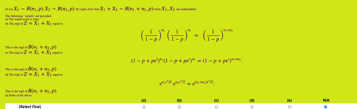 (8) Let X1
B(n1, p), X2 ~ B(n2,p). By mgfs show that X1 + X2
B(ni + n2, p) when X1, X2
are independent.
The following `proofs" are provided.
(a) The stated result is false.
(b) The mgf of Z = X1 + X2 equal to
(근)
ni
n2
ni+n2
This is the mgf of B(n1 + n2,p).
(c) The mgf of Z = X1 + X2 equal to
(1 – p + pe')" (1 – p + pe')"? = (1 – p + pe')" +n2 .
This is the mgf of B(ni + n2,p).
(d) The mgf of Z = X1 + X2 equal to
This is the mgf of B(n1 + n2,p).
(e) None of the above.
(a)
(b)
(c)
(d)
(e)
N/A
(Select One)
