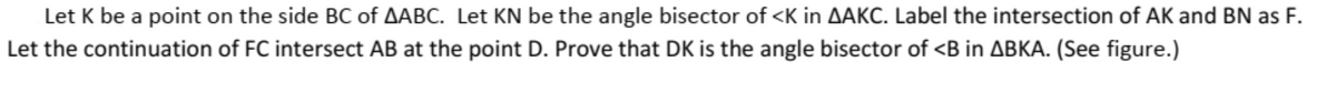 Let K be a point on the side BC of AABC. Let KN be the angle bisector of <K in AAKC. Label the intersection of AK and BN as F.
Let the continuation of FC intersect AB at the point D. Prove that DK is the angle bisector of <B in ABKA. (See figure.)
